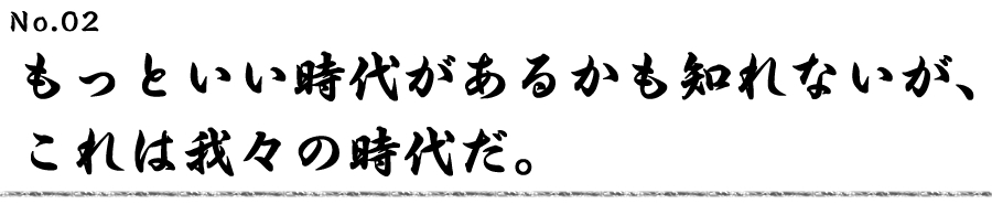 もっといい時代があるかも知れないが、これは我々の時代だ。