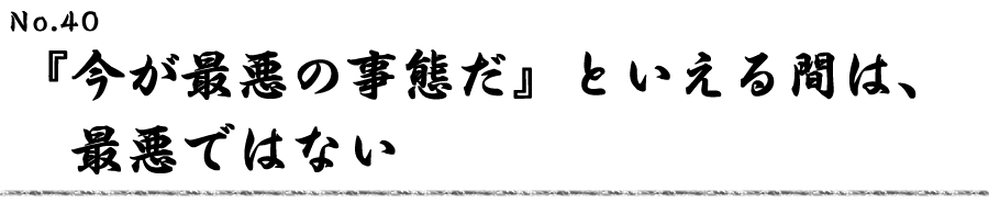 『今が最悪の事態だ』といえる間は、最悪ではない