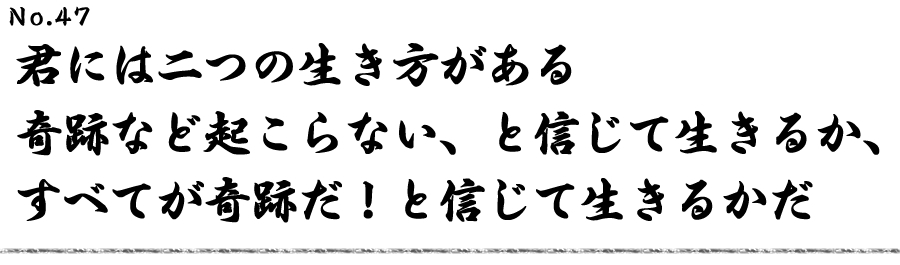 君には二つの生き方がある 奇跡など起こらないと、と信じて生きるか、 すべてが奇跡だと！と信じて生きるかだ