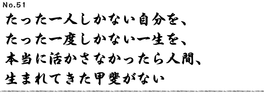 たった一人しかない自分を、たった一度しかない一生を、本当に活かさなかったら人間、生まれてきた甲斐がない