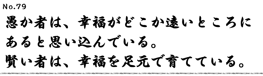 愚か者は、幸福がどこか遠いところにあると思い込んでいる。賢い者は、幸福を足元で育てている。