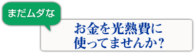 まだムダなお金を光熱費に使ってませんか?