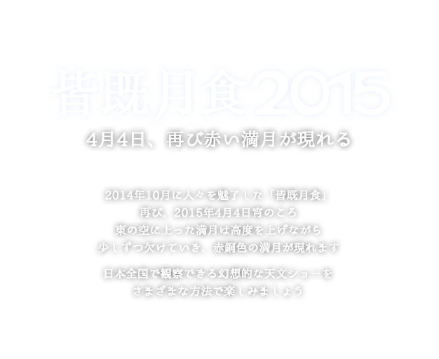 皆既月食2015 4月4日、再び赤い満月が現れる 2014年10月に人々を魅了した「皆既月食」、再び。2015年4月4日宵のころ、東の空に上った満月は高度を上げながら少しずつ欠けていき、赤銅色の満月が現れます。日本全国で観察できる幻想的な天文ショーを、さまざまな方法で楽しみましょう。