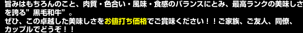 旨みはもちろんのこと、肉質・色合い・風味・食感のバランスにとみ、最高ランクの美味しさを誇る”黒毛和牛”。ぜひ、この卓越した美味しさをお値打ち価格でご賞味ください！！ご家族、ご友人、同僚、カップルでどうぞ！！